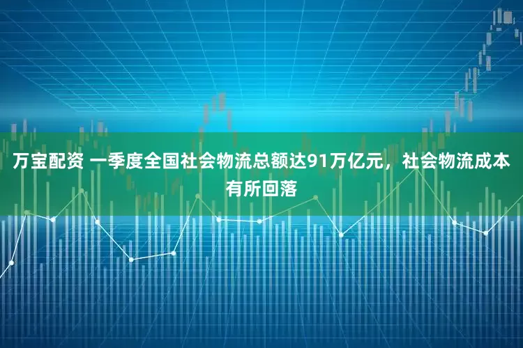 万宝配资 一季度全国社会物流总额达91万亿元，社会物流成本有所回落