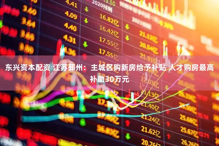东兴资本配资 江苏邳州：主城区购新房给予补贴 人才购房最高补助30万元