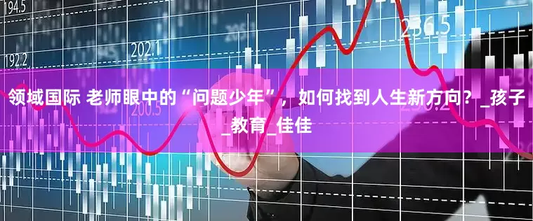 领域国际 老师眼中的“问题少年”，如何找到人生新方向？_孩子_教育_佳佳