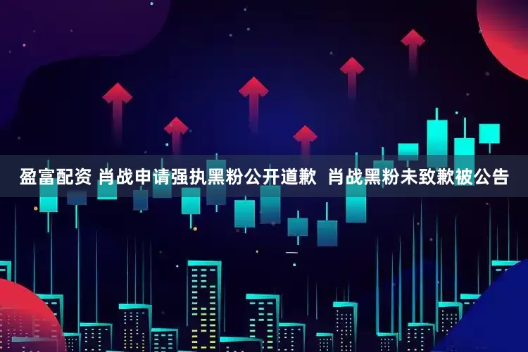 盈富配资 肖战申请强执黑粉公开道歉  肖战黑粉未致歉被公告