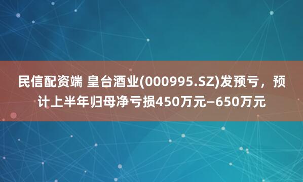 民信配资端 皇台酒业(000995.SZ)发预亏，预计上半年归母净亏损450万元—650万元