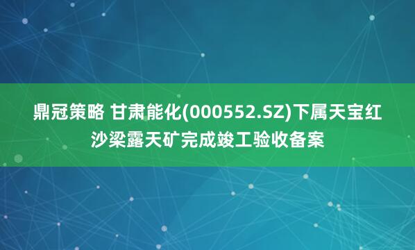 鼎冠策略 甘肃能化(000552.SZ)下属天宝红沙梁露天矿完成竣工验收备案