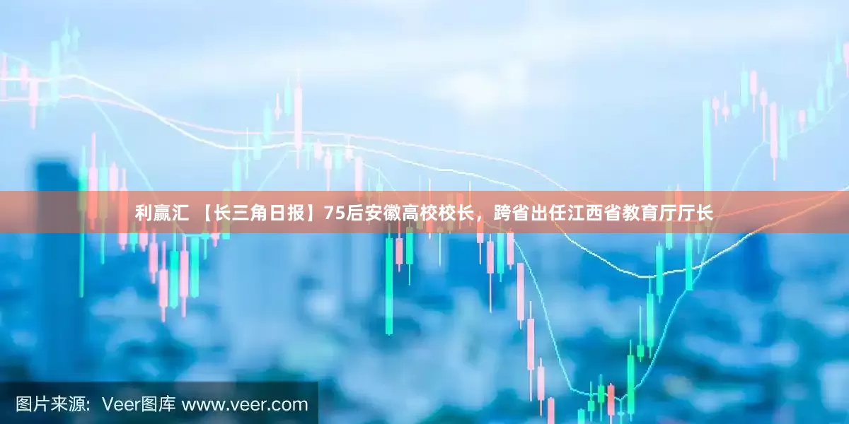 利赢汇 【长三角日报】75后安徽高校校长，跨省出任江西省教育厅厅长