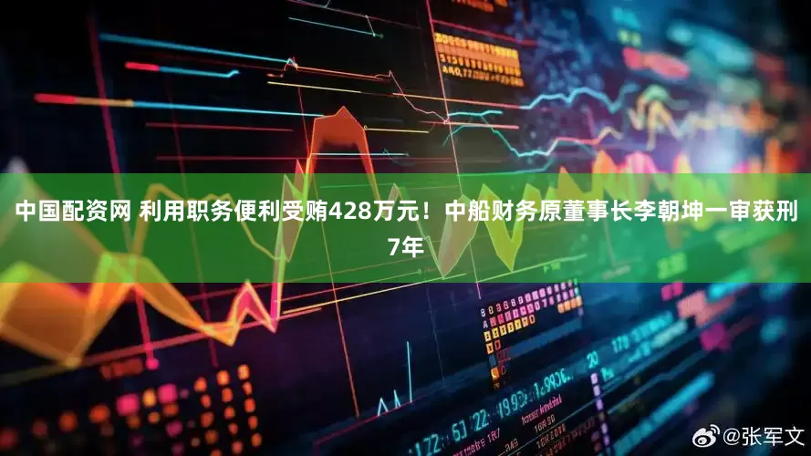 中国配资网 利用职务便利受贿428万元！中船财务原董事长李朝坤一审获刑7年