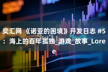 奕汇网 《诺亚的困境》开发日志 #5：海上的百年孤独_游戏_故事_Lore