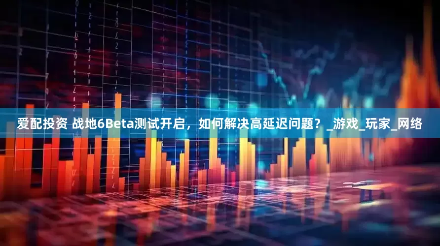 爱配投资 战地6Beta测试开启，如何解决高延迟问题？_游戏_玩家_网络