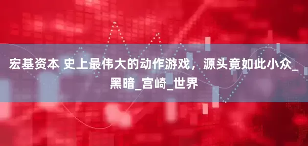 宏基资本 史上最伟大的动作游戏，源头竟如此小众_黑暗_宫崎_世界