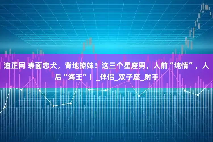 道正网 表面忠犬，背地撩妹！这三个星座男，人前“纯情”，人后“海王”！_伴侣_双子座_射手