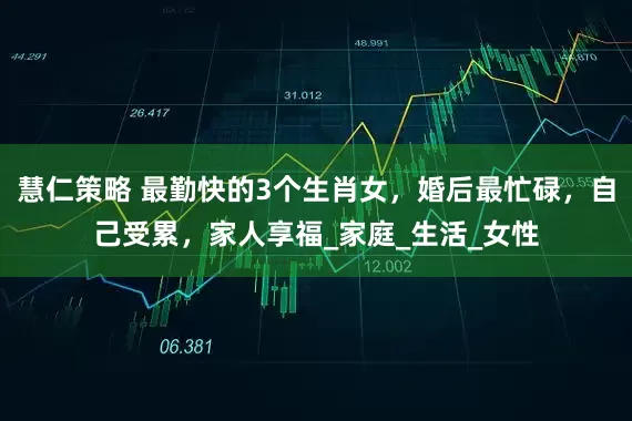 慧仁策略 最勤快的3个生肖女，婚后最忙碌，自己受累，家人享福_家庭_生活_女性