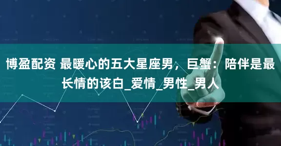 博盈配资 最暖心的五大星座男，巨蟹：陪伴是最长情的该白_爱情_男性_男人