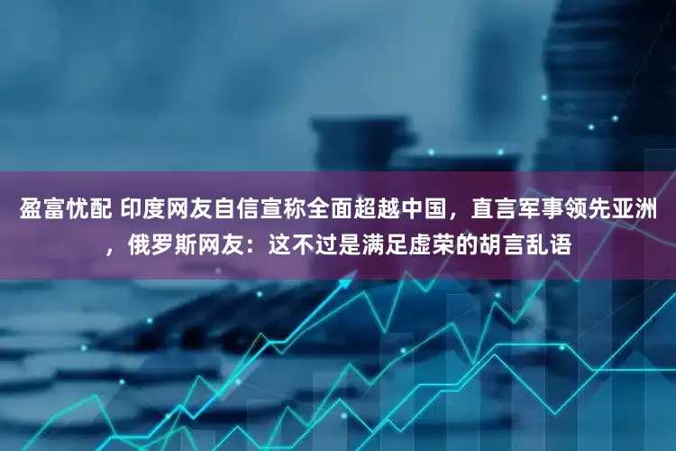 盈富忧配 印度网友自信宣称全面超越中国，直言军事领先亚洲，俄罗斯网友：这不过是满足虚荣的胡言乱语