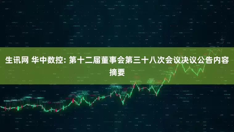 生讯网 华中数控: 第十二届董事会第三十八次会议决议公告内容摘要