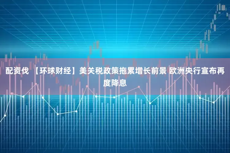 配资伐 【环球财经】美关税政策拖累增长前景 欧洲央行宣布再度降息
