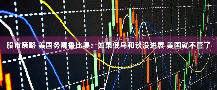 股市策略 美国务卿鲁比奥：如果俄乌和谈没进展 美国就不管了