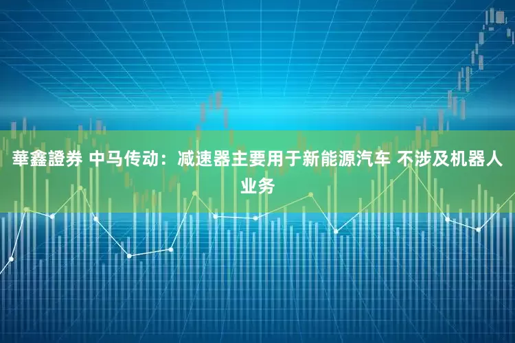 華鑫證券 中马传动：减速器主要用于新能源汽车 不涉及机器人业务