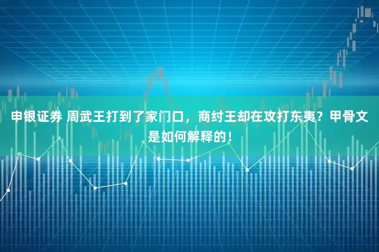 申银证券 周武王打到了家门口，商纣王却在攻打东夷？甲骨文是如何解释的！