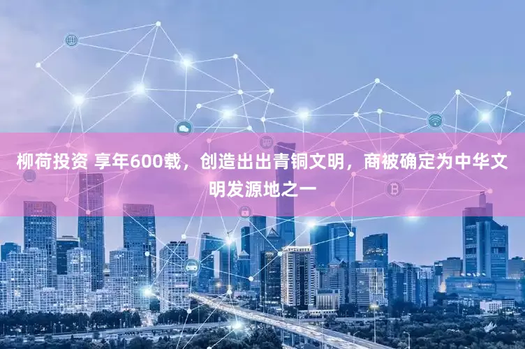 柳荷投资 享年600载，创造出出青铜文明，商被确定为中华文明发源地之一