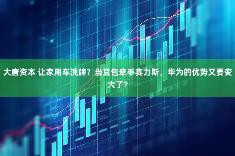 大唐资本 让家用车洗牌？当豆包牵手赛力斯，华为的优势又要变大了？