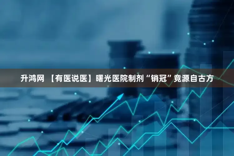 升鸿网 【有医说医】曙光医院制剂“销冠”竟源自古方
